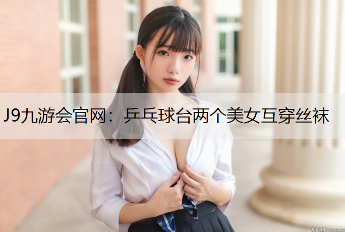 J9九游会官网：乒乓球台两个美女互穿丝袜